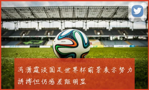 冯潇霆谈国足世界杯前景表示努力拼搏但仍感差距明显