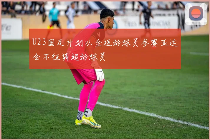 U23国足计划以全适龄球员参赛亚运会不征调超龄球员