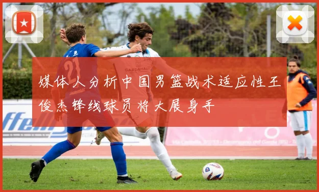 媒体人分析中国男篮战术适应性王俊杰锋线球员将大展身手