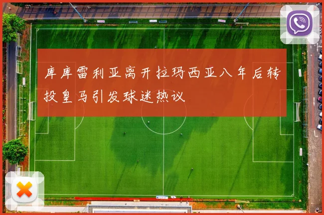 库库雷利亚离开拉玛西亚八年后转投皇马引发球迷热议