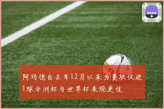 阿玛德自去年12月以来为曼联仅进1球非洲杯与世界杯表现更佳