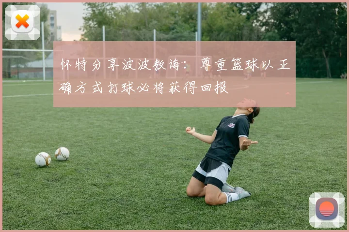 怀特分享波波教诲：尊重篮球以正确方式打球必将获得回报
