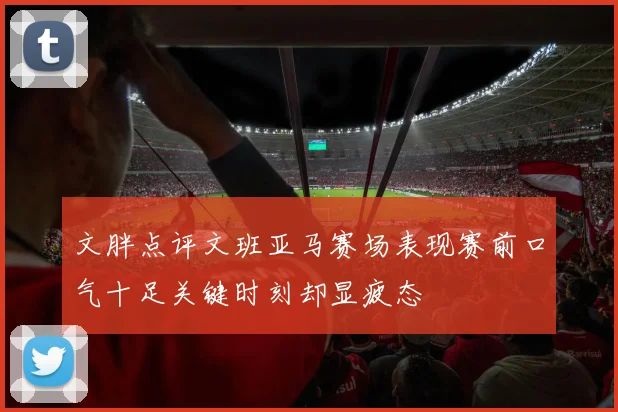 文胖点评文班亚马赛场表现赛前口气十足关键时刻却显疲态