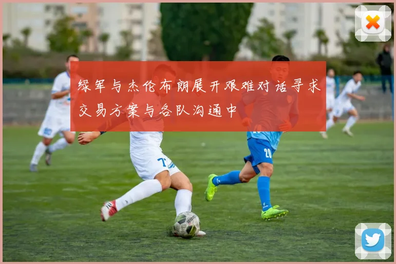 绿军与杰伦布朗展开艰难对话寻求交易方案与各队沟通中