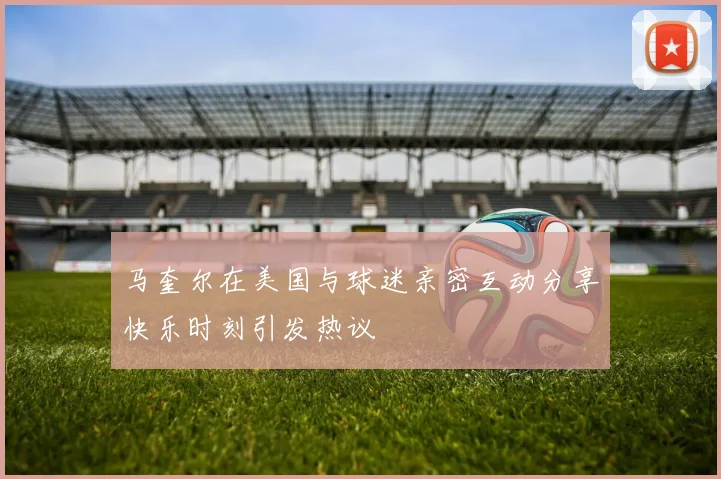马奎尔在美国与球迷亲密互动分享快乐时刻引发热议
