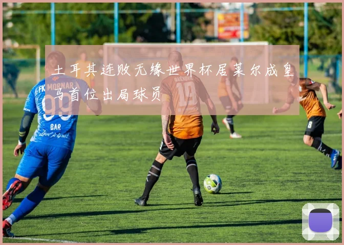 土耳其连败无缘世界杯居莱尔成皇马首位出局球员